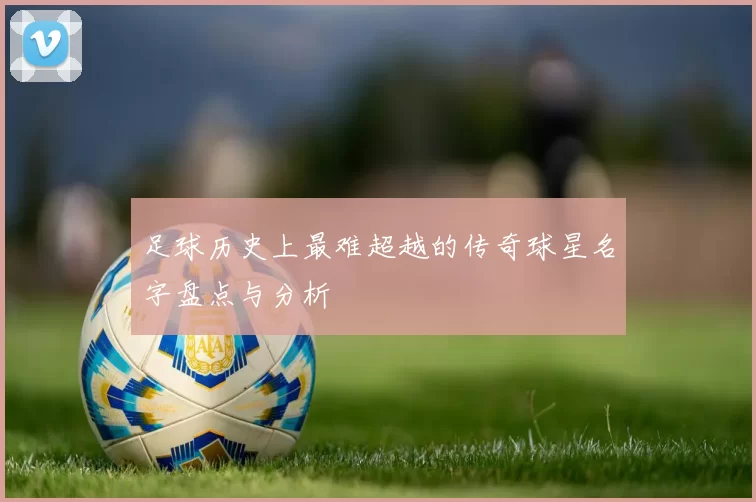 足球历史上最难超越的传奇球星名字盘点与分析