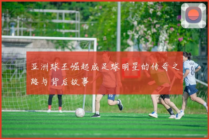 亚洲球王崛起成足球明星的传奇之路与背后故事