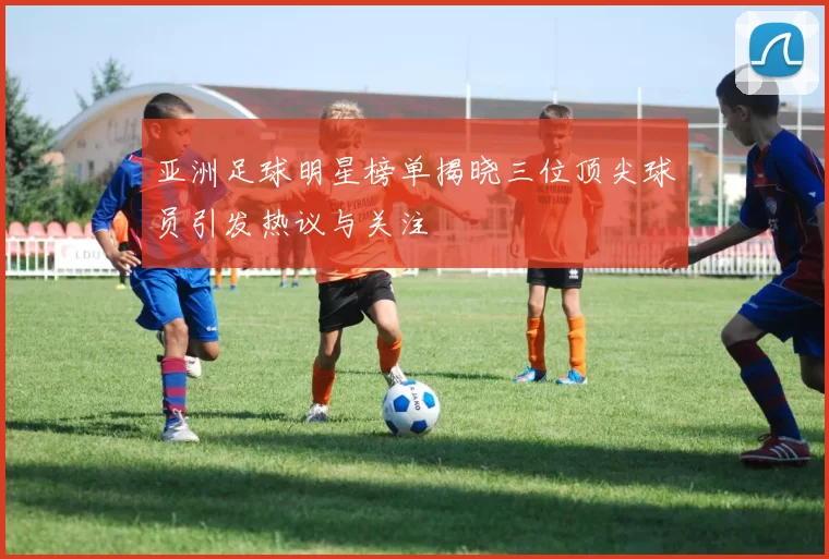亚洲足球明星榜单揭晓三位顶尖球员引发热议与关注