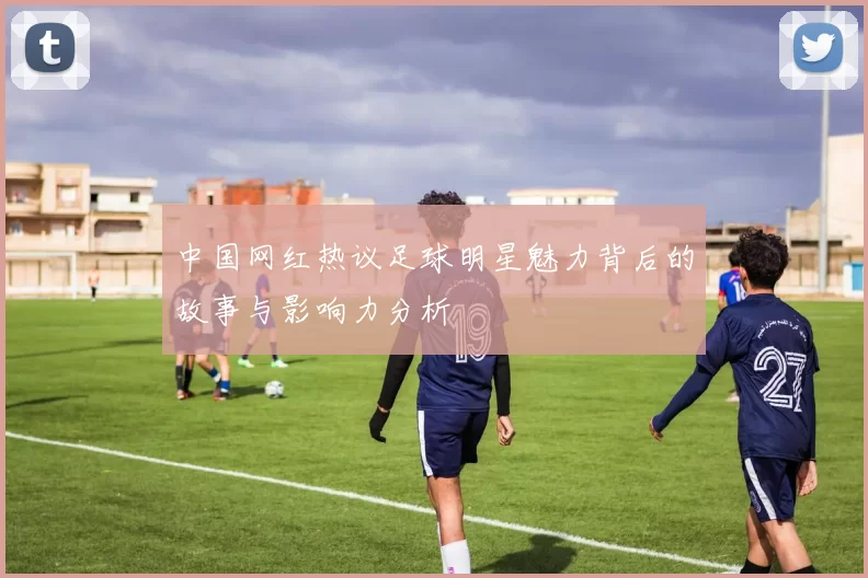 中国网红热议足球明星魅力背后的故事与影响力分析