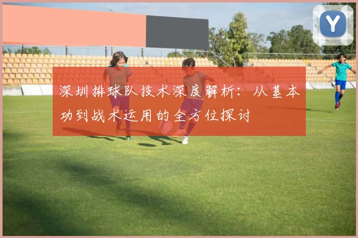 深圳排球队技术深度解析：从基本功到战术运用的全方位探讨