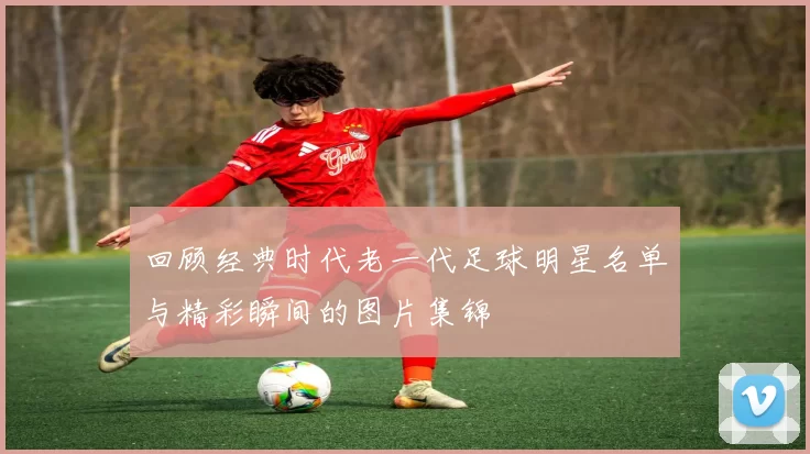 回顾经典时代老一代足球明星名单与精彩瞬间的图片集锦