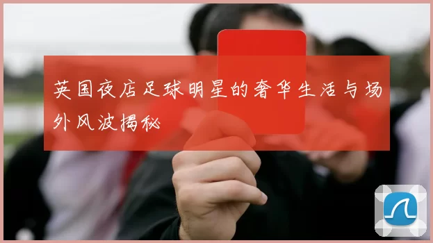 英国夜店足球明星的奢华生活与场外风波揭秘