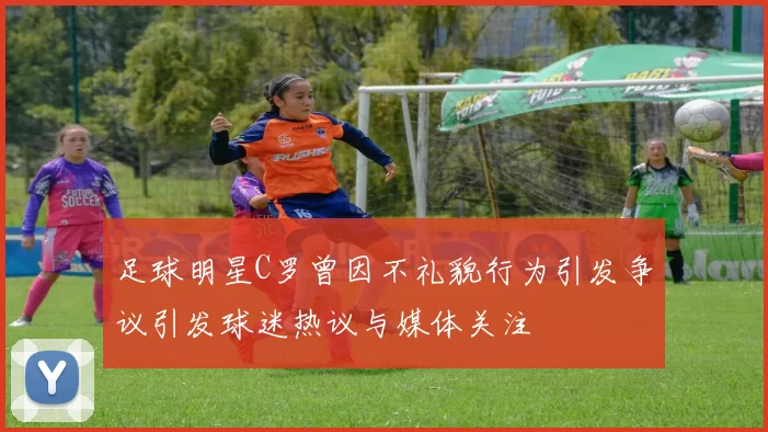 足球明星C罗曾因不礼貌行为引发争议引发球迷热议与媒体关注