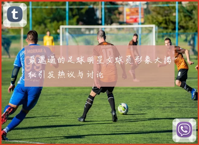 最邋遢的足球明星女球员形象大揭秘引发热议与讨论