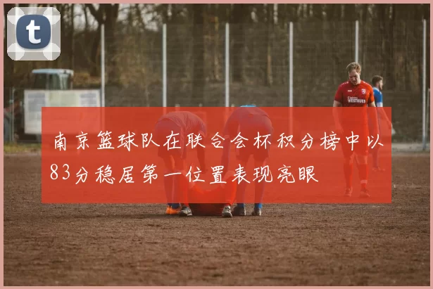 南京篮球队在联合会杯积分榜中以83分稳居第一位置表现亮眼